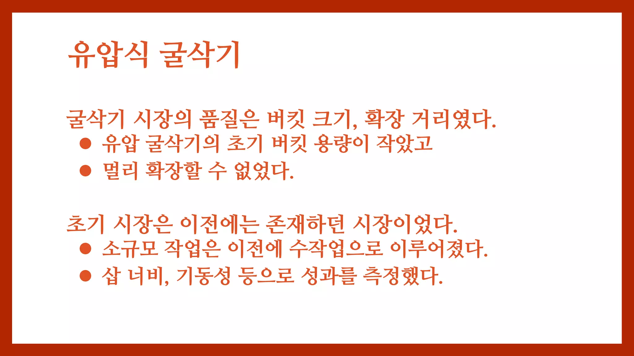 유압식 굴삭기
굴삭기 시장의 품질은 버킷 크기, 확장 거리였다.
 유압 굴삭기의 초기 버킷 용량이 작았고
 멀리 확장할 수 없었다.
초기 시장은 이전에는 존재하던 시장이었다.
 소규모 작업은 이전에 수작업으로 이루어졌다.
 삽 너비, 기동성 등으로 성과를 측정했다.
 