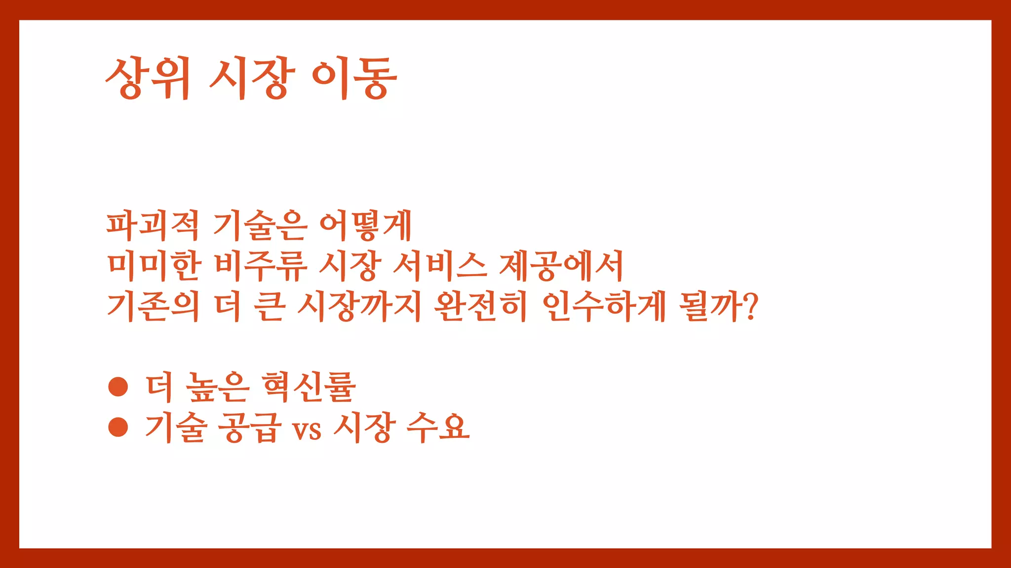 상위 시장 이동
파괴적 기술은 어떻게
미미한 비주류 시장 서비스 제공에서
기존의 더 큰 시장까지 완전히 인수하게 될까?
 더 높은 혁신률
 기술 공급 vs 시장 수요
 