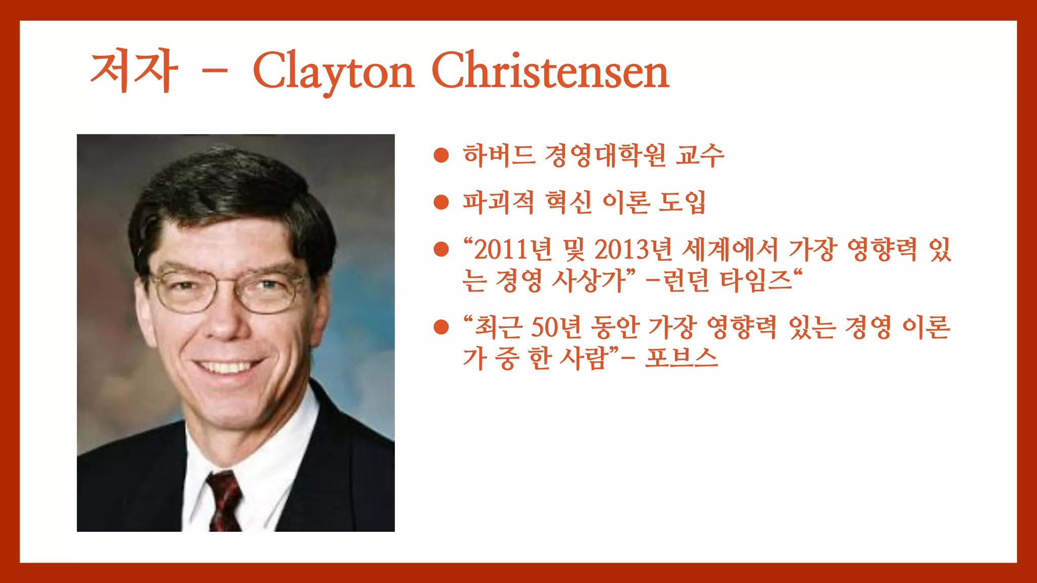 저자 – Clayton Christensen
 하버드 경영대학원 교수
 파괴적 혁신 이론 도입
 “2011년 및 2013년 세계에서 가장 영향력 있
는 경영 사상가” -런던 타임즈“
 “최근 50년 동안 가장 영향력 있는 경영 이론
가 중 한 사람”- 포브스
 