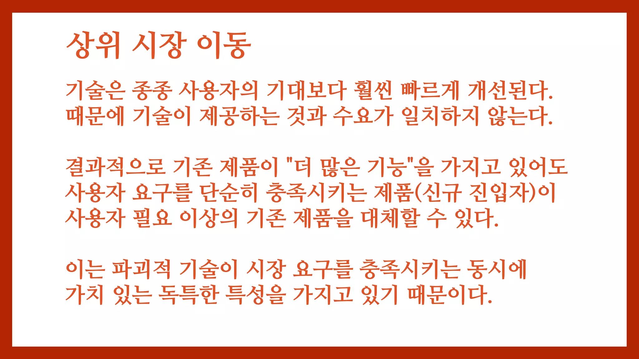 상위 시장 이동
기술은 종종 사용자의 기대보다 훨씬 빠르게 개선된다.
때문에 기술이 제공하는 것과 수요가 일치하지 않는다.
결과적으로 기존 제품이 "더 많은 기능"을 가지고 있어도
사용자 요구를 단순히 충족시키는 제품(신규 진입자)이
사용자 필요 이상의 기존 제품을 대체할 수 있다.
이는 파괴적 기술이 시장 요구를 충족시키는 동시에
가치 있는 독특한 특성을 가지고 있기 때문이다.
 