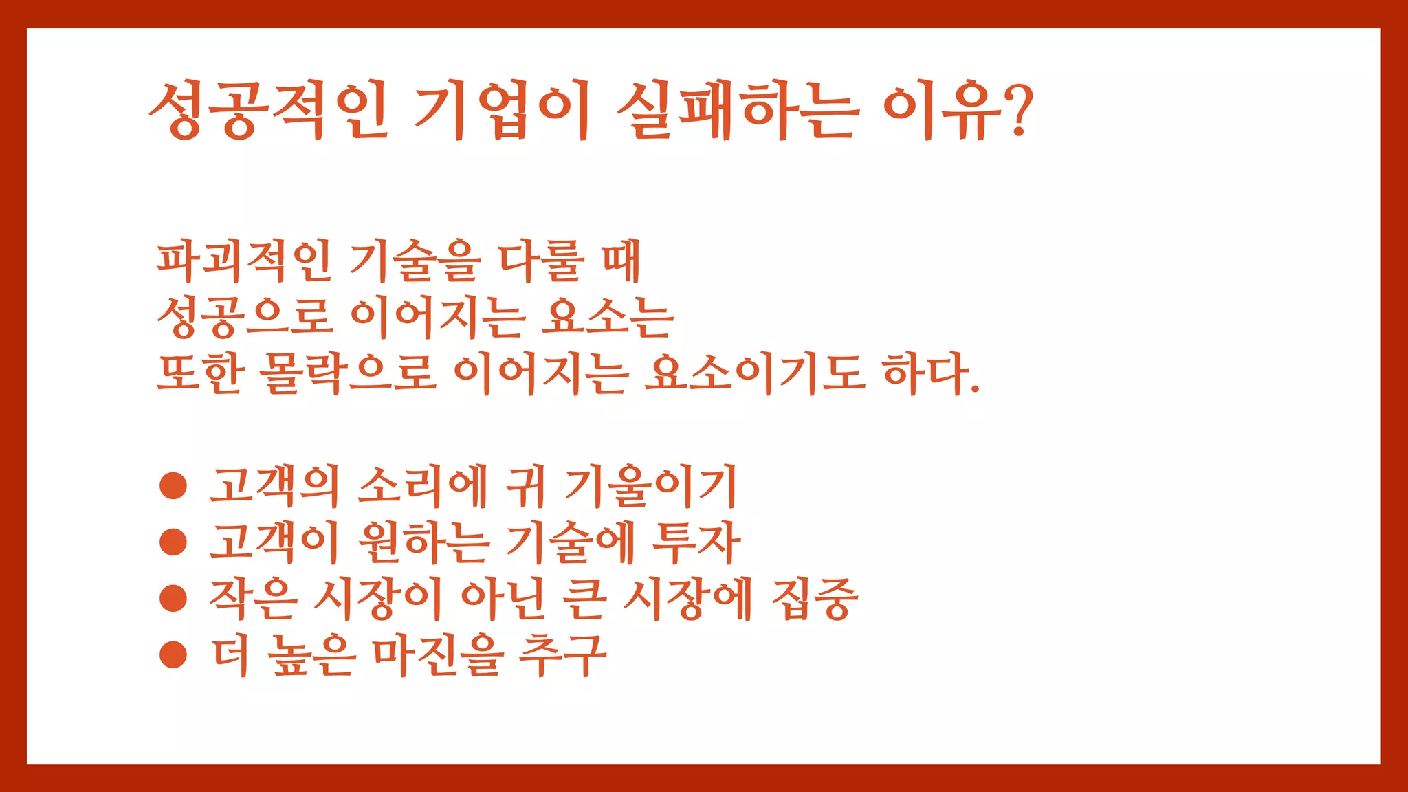 성공적인 기업이 실패하는 이유?
파괴적인 기술을 다룰 때
성공으로 이어지는 요소는
또한 몰락으로 이어지는 요소이기도 하다.
 고객의 소리에 귀 기울이기
 고객이 원하는 기술에 투자
 작은 시장이 아닌 큰 시장에 집중
 더 높은 마진을 추구
 