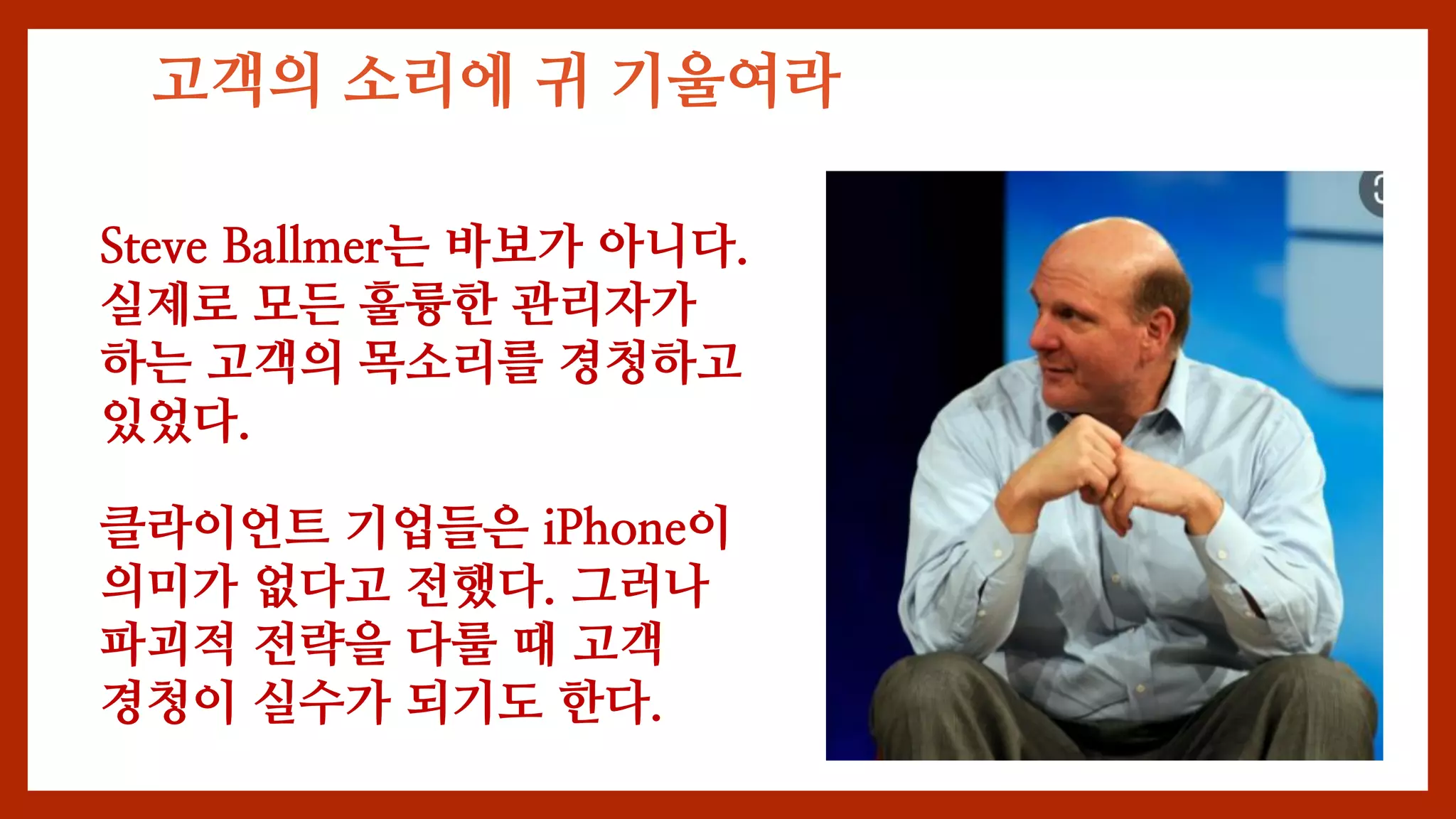 고객의 소리에 귀 기울여라
Steve Ballmer는 바보가 아니다.
실제로 모든 훌륭한 관리자가
하는 고객의 목소리를 경청하고
있었다.
클라이언트 기업들은 iPhone이
의미가 없다고 전했다. 그러나
파괴적 전략을 다룰 때 고객
경청이 실수가 되기도 한다.
 