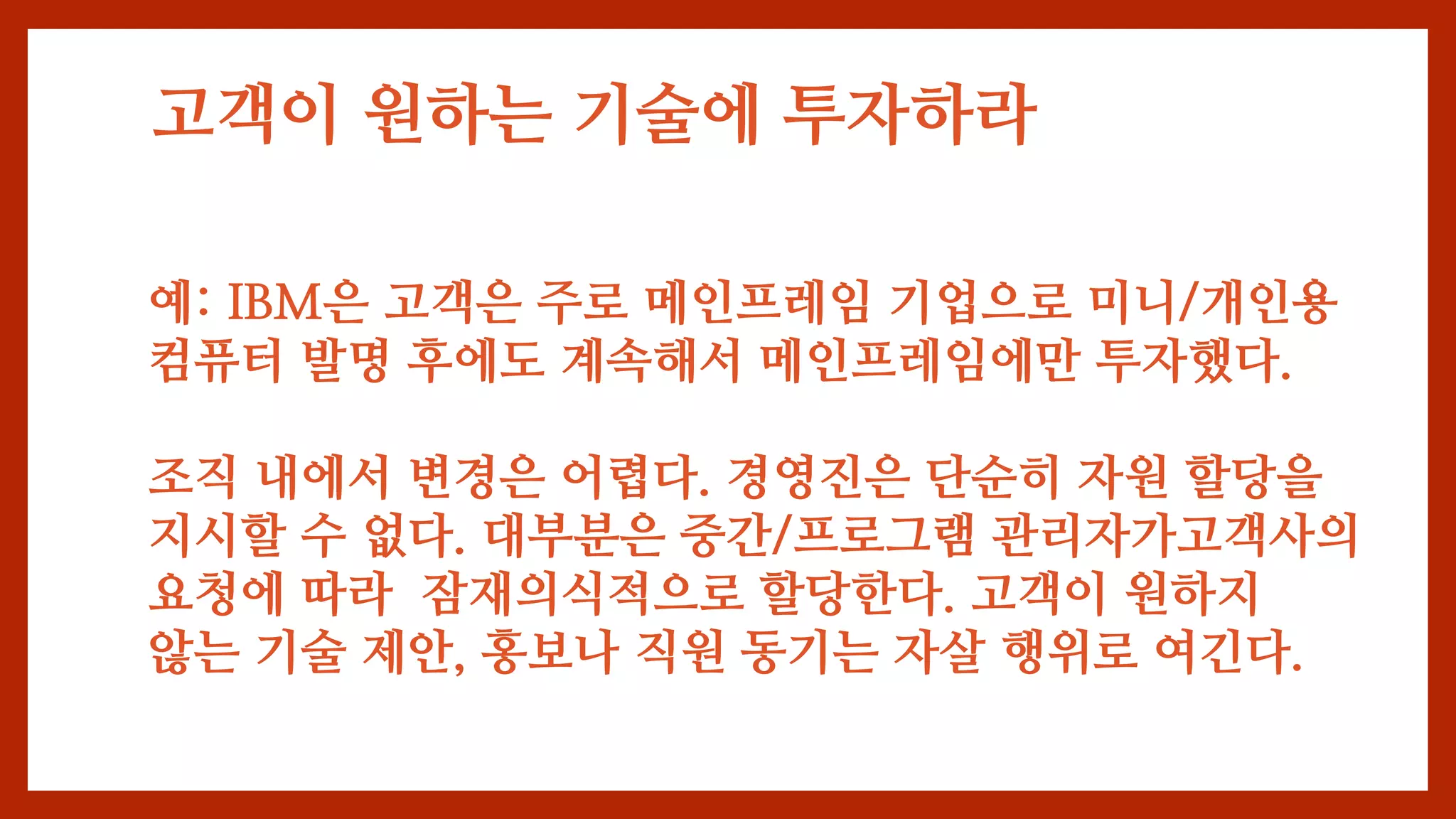 고객이 원하는 기술에 투자하라
예: IBM은 고객은 주로 메인프레임 기업으로 미니/개인용
컴퓨터 발명 후에도 계속해서 메인프레임에만 투자했다.
조직 내에서 변경은 어렵다. 경영진은 단순히 자원 할당을
지시할 수 없다. 대부분은 중간/프로그램 관리자가고객사의
요청에 따라 잠재의식적으로 할당한다. 고객이 원하지
않는 기술 제안, 홍보나 직원 동기는 자살 행위로 여긴다.
 