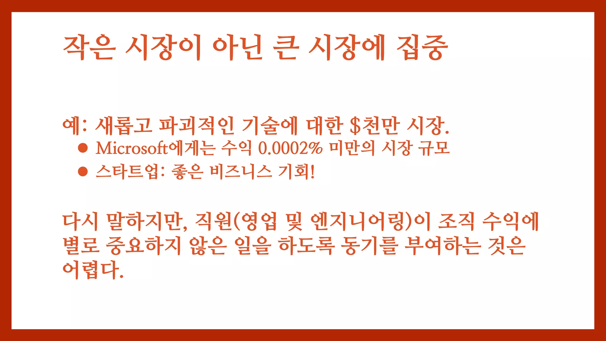 작은 시장이 아닌 큰 시장에 집중
예: 새롭고 파괴적인 기술에 대한 $천만 시장.
 Microsoft에게는 수익 0.0002% 미만의 시장 규모
 스타트업: 좋은 비즈니스 기회!
다시 말하지만, 직원(영업 및 엔지니어링)이 조직 수익에
별로 중요하지 않은 일을 하도록 동기를 부여하는 것은
어렵다.
 