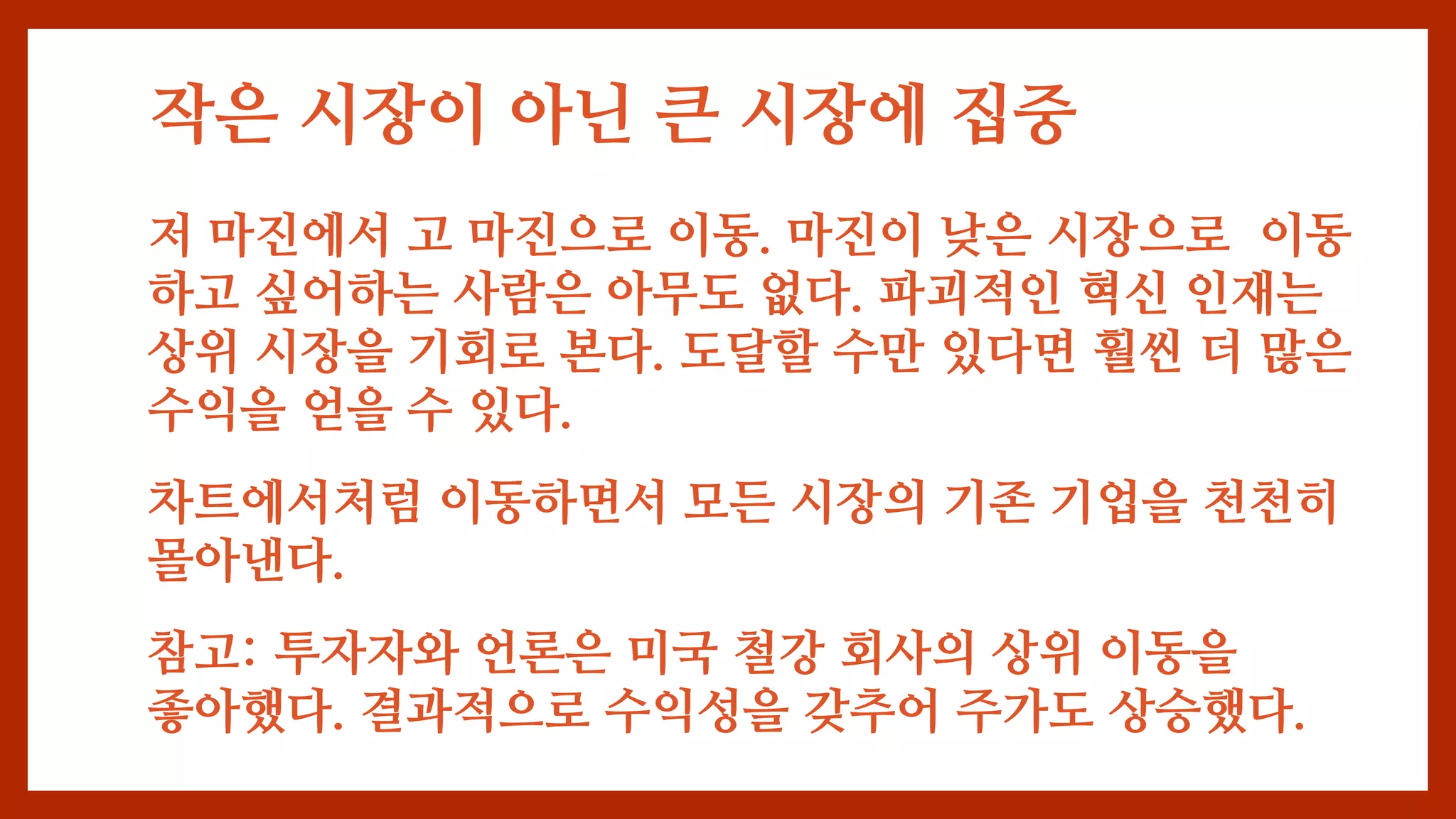 작은 시장이 아닌 큰 시장에 집중
저 마진에서 고 마진으로 이동. 마진이 낮은 시장으로 이동
하고 싶어하는 사람은 아무도 없다. 파괴적인 혁신 인재는
상위 시장을 기회로 본다. 도달할 수만 있다면 훨씬 더 많은
수익을 얻을 수 있다.
차트에서처럼 이동하면서 모든 시장의 기존 기업을 천천히
몰아낸다.
참고: 투자자와 언론은 미국 철강 회사의 상위 이동을
좋아했다. 결과적으로 수익성을 갖추어 주가도 상승했다.
 