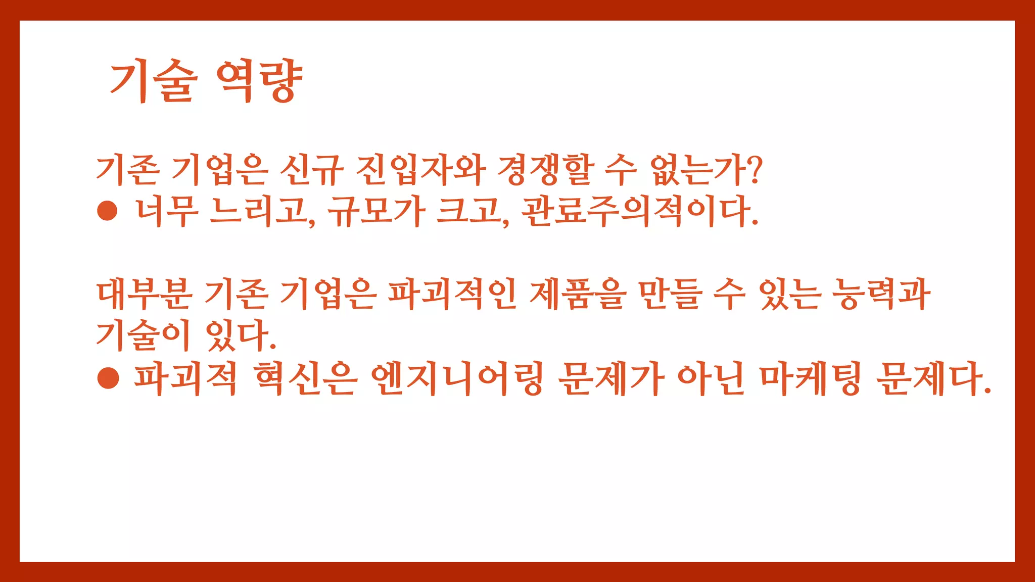 기술 역량
기존 기업은 신규 진입자와 경쟁할 수 없는가?
 너무 느리고, 규모가 크고, 관료주의적이다.
대부분 기존 기업은 파괴적인 제품을 만들 수 있는 능력과
기술이 있다.
 파괴적 혁신은 엔지니어링 문제가 아닌 마케팅 문제다.
 