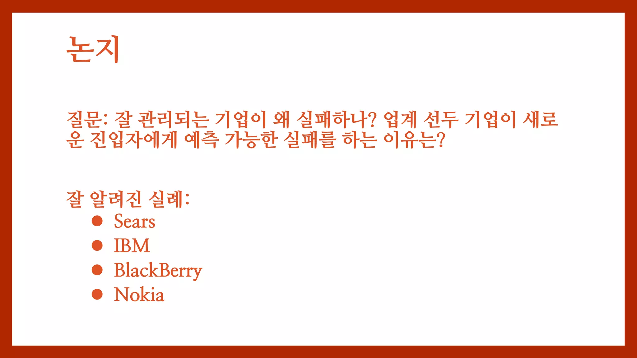 논지
질문: 잘 관리되는 기업이 왜 실패하나? 업계 선두 기업이 새로
운 진입자에게 예측 가능한 실패를 하는 이유는?
잘 알려진 실례:
 Sears
 IBM
 BlackBerry
 Nokia
 