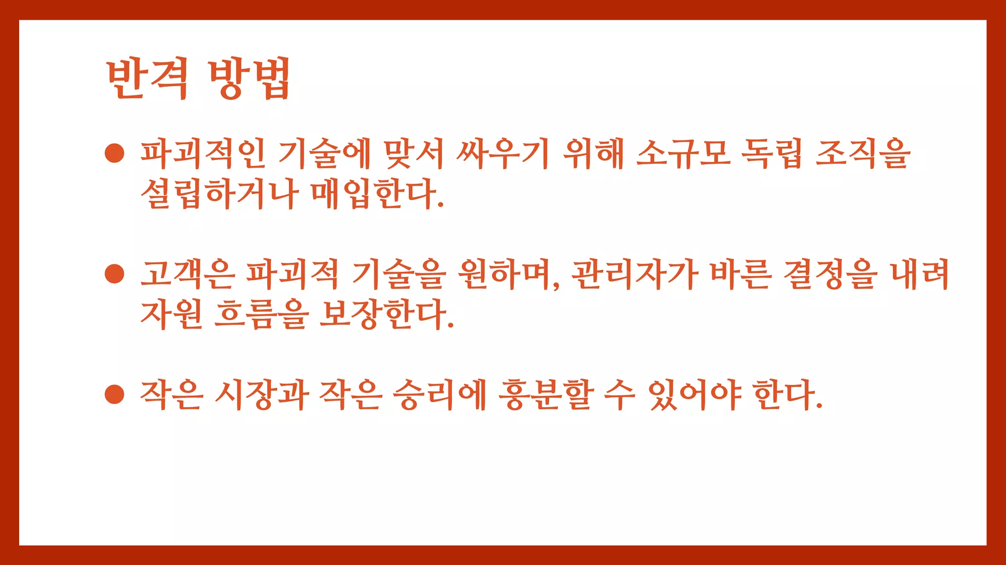 반격 방법
 파괴적인 기술에 맞서 싸우기 위해 소규모 독립 조직을
설립하거나 매입한다.
 고객은 파괴적 기술을 원하며, 관리자가 바른 결정을 내려
자원 흐름을 보장한다.
 작은 시장과 작은 승리에 흥분할 수 있어야 한다.
 