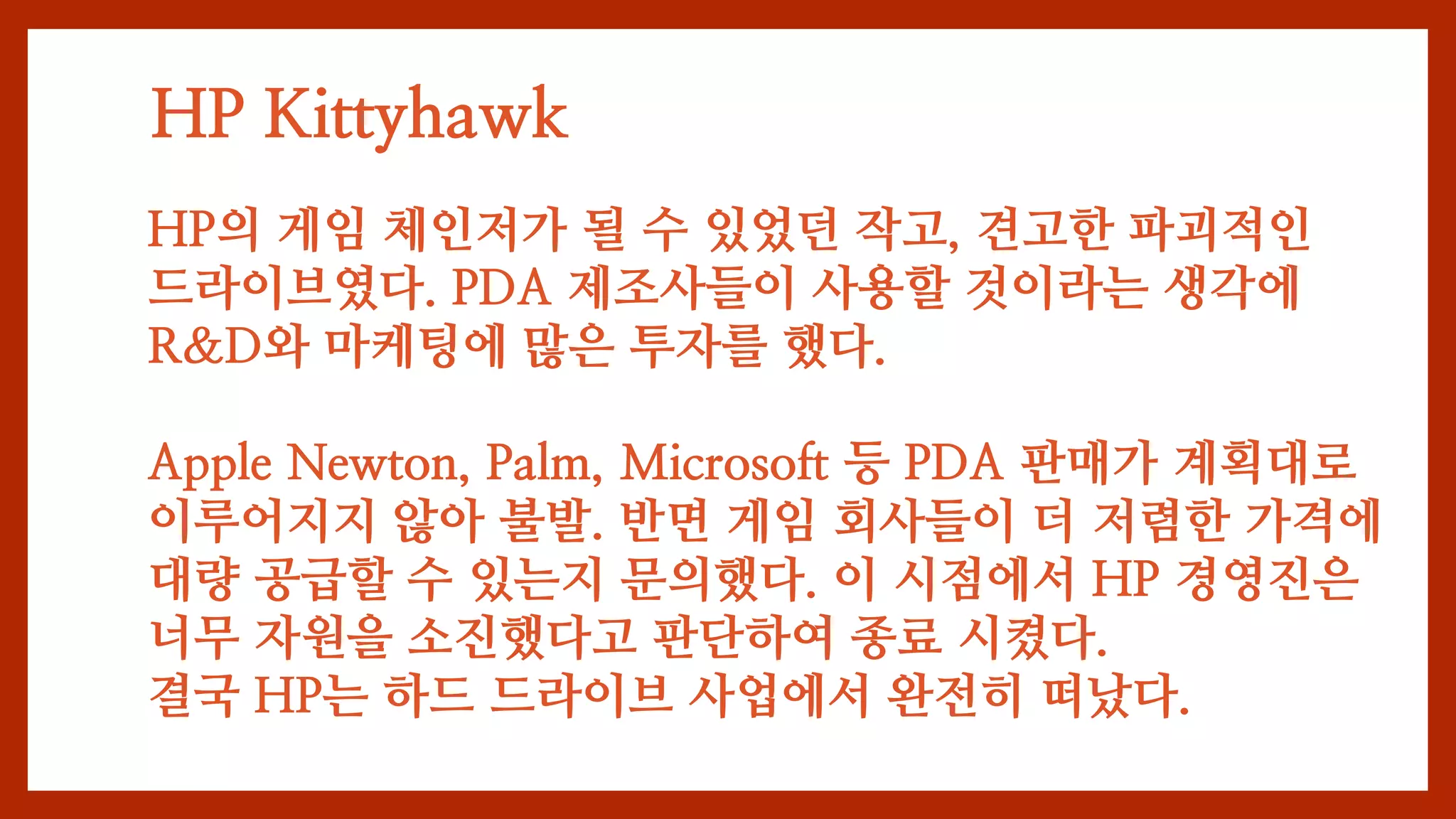 HP Kittyhawk
HP의 게임 체인저가 될 수 있었던 작고, 견고한 파괴적인
드라이브였다. PDA 제조사들이 사용할 것이라는 생각에
R&D와 마케팅에 많은 투자를 했다.
Apple Newton, Palm, Microsoft 등 PDA 판매가 계획대로
이루어지지 않아 불발. 반면 게임 회사들이 더 저렴한 가격에
대량 공급할 수 있는지 문의했다. 이 시점에서 HP 경영진은
너무 자원을 소진했다고 판단하여 종료 시켰다.
결국 HP는 하드 드라이브 사업에서 완전히 떠났다.
 