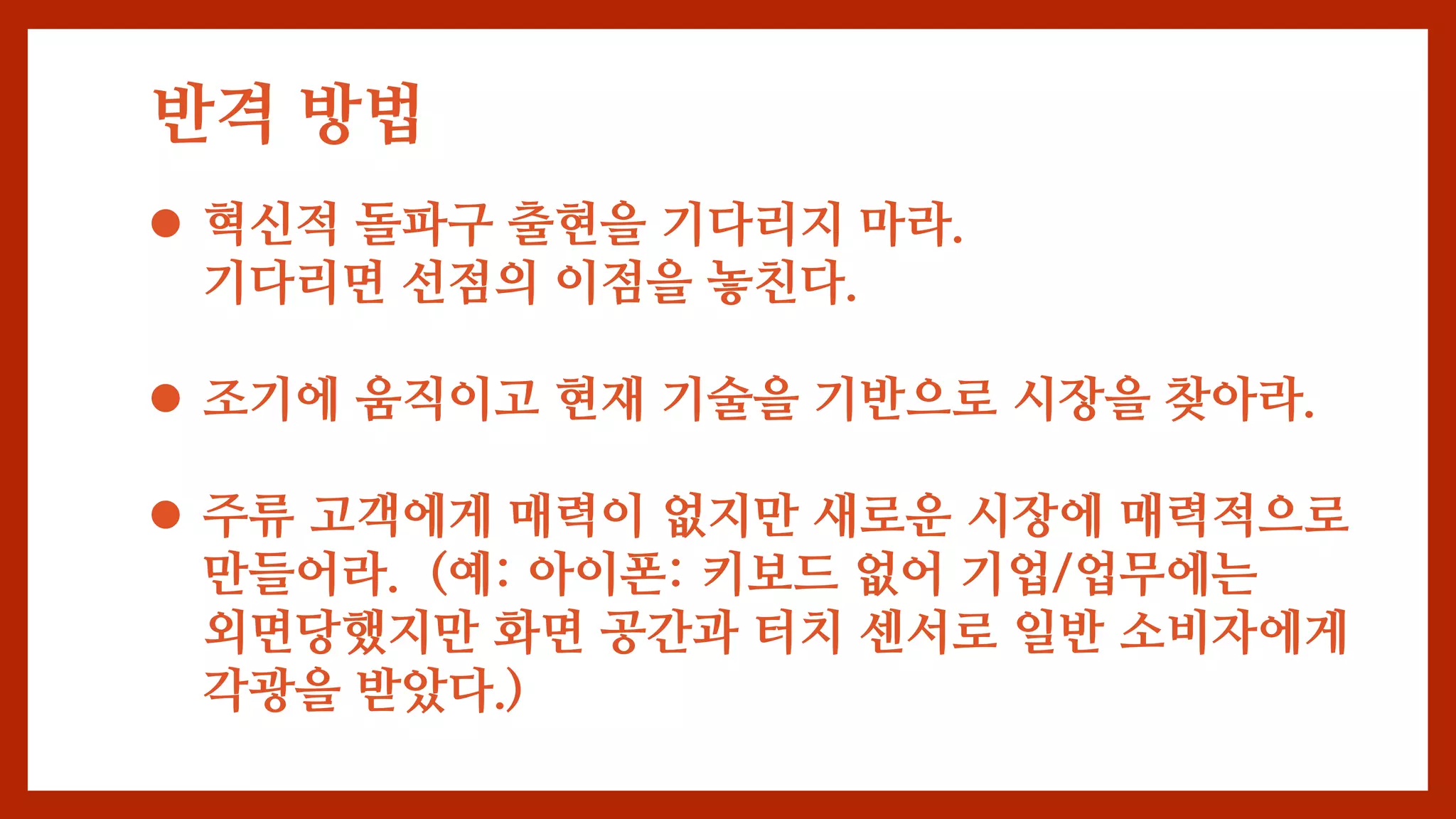 반격 방법
 혁신적 돌파구 출현을 기다리지 마라.
기다리면 선점의 이점을 놓친다.
 조기에 움직이고 현재 기술을 기반으로 시장을 찾아라.
 주류 고객에게 매력이 없지만 새로운 시장에 매력적으로
만들어라. (예: 아이폰: 키보드 없어 기업/업무에는
외면당했지만 화면 공간과 터치 센서로 일반 소비자에게
각광을 받았다.)
 