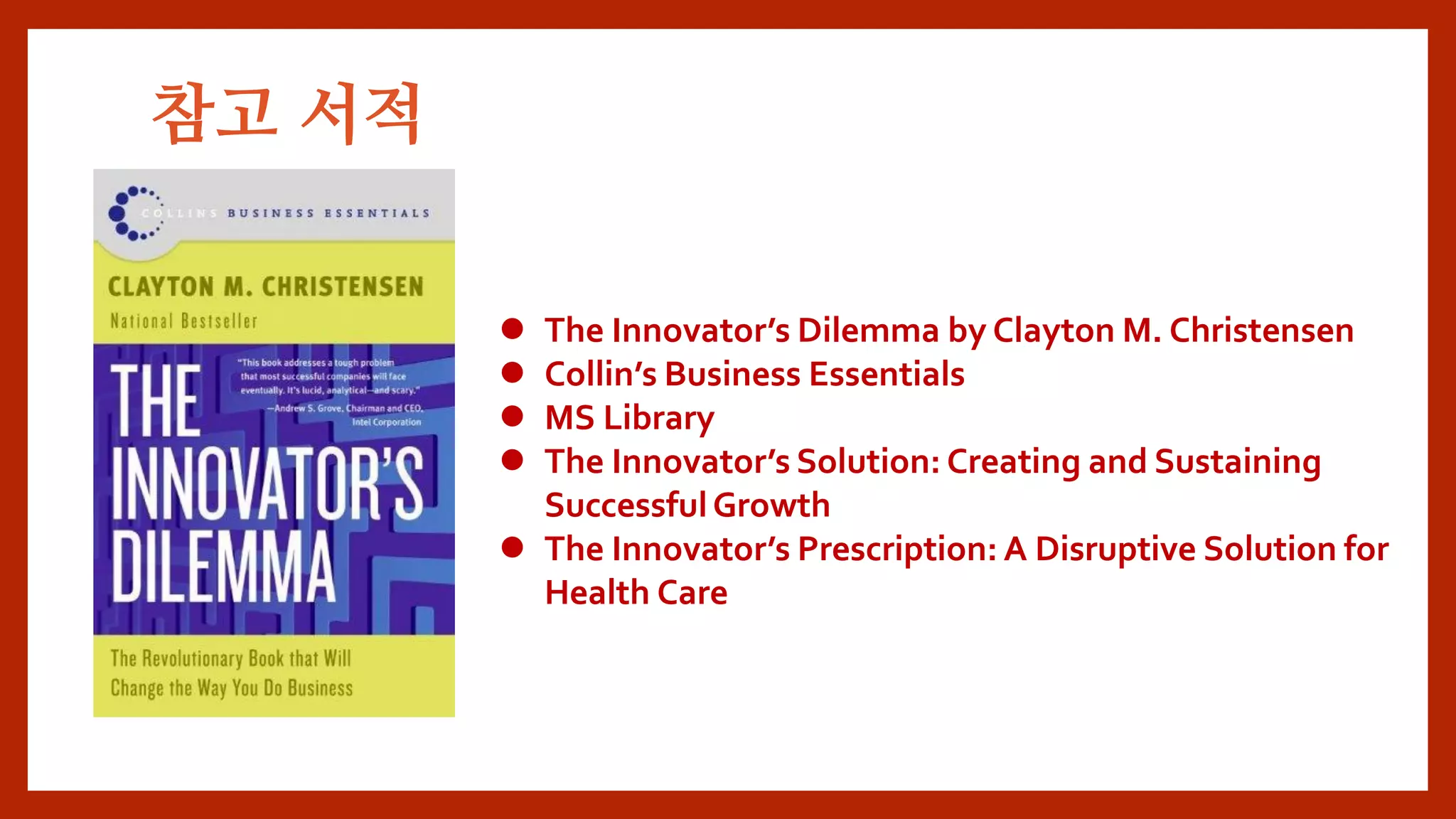  The Innovator’s Dilemma by Clayton M. Christensen
 Collin’s Business Essentials
 MS Library
 The Innovator’s Solution: Creating and Sustaining
SuccessfulGrowth
 The Innovator’s Prescription: A Disruptive Solution for
Health Care
참고 서적
 