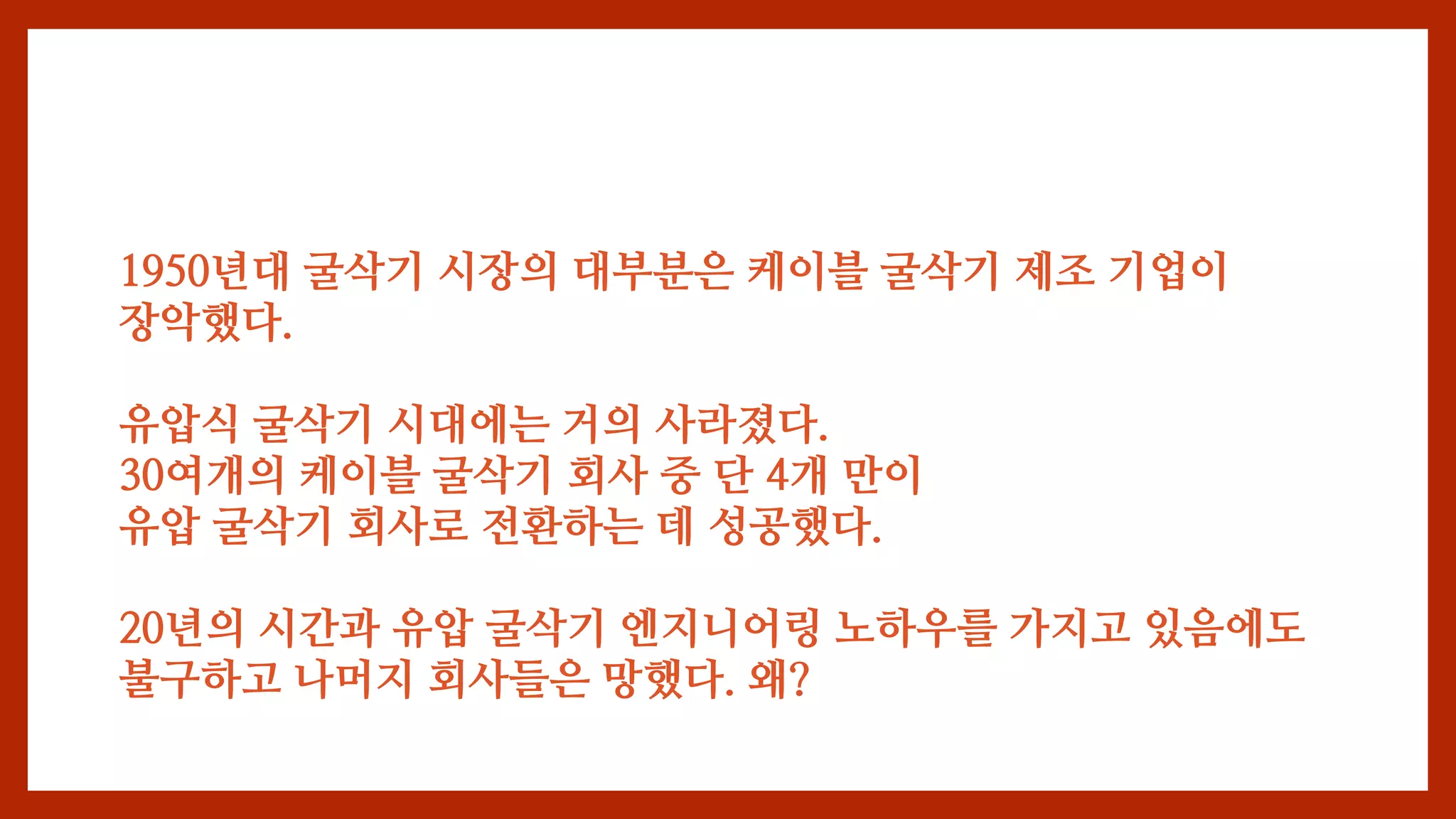 1950년대 굴삭기 시장의 대부분은 케이블 굴삭기 제조 기업이
장악했다.
유압식 굴삭기 시대에는 거의 사라졌다.
30여개의 케이블 굴삭기 회사 중 단 4개 만이
유압 굴삭기 회사로 전환하는 데 성공했다.
20년의 시간과 유압 굴삭기 엔지니어링 노하우를 가지고 있음에도
불구하고 나머지 회사들은 망했다. 왜?
 
