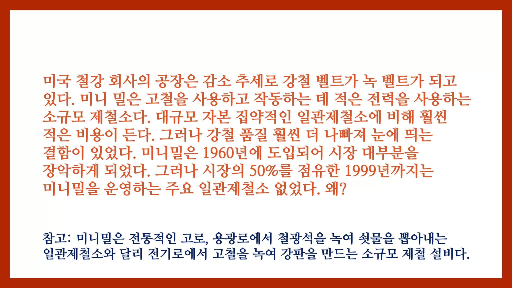 미국 철강 회사의 공장은 감소 추세로 강철 벨트가 녹 벨트가 되고
있다. 미니 밀은 고철을 사용하고 작동하는 데 적은 전력을 사용하는
소규모 제철소다. 대규모 자본 집약적인 일관제철소에 비해 훨씬
적은 비용이 든다. 그러나 강철 품질 훨씬 더 나빠져 눈에 띄는
결함이 있었다. 미니밀은 1960년에 도입되어 시장 대부분을
장악하게 되었다. 그러나 시장의 50%를 점유한 1999년까지는
미니밀을 운영하는 주요 일관제철소 없었다. 왜?
참고: 미니밀은 전통적인 고로, 용광로에서 철광석을 녹여 쇳물을 뽑아내는
일관제철소와 달리 전기로에서 고철을 녹여 강판을 만드는 소규모 제철 설비다.
 