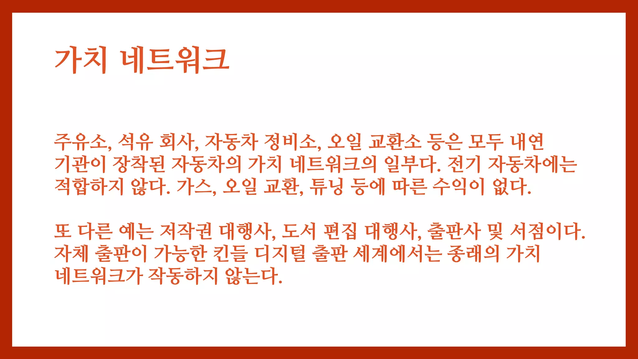 주유소, 석유 회사, 자동차 정비소, 오일 교환소 등은 모두 내연
기관이 장착된 자동차의 가치 네트워크의 일부다. 전기 자동차에는
적합하지 않다. 가스, 오일 교환, 튜닝 등에 따른 수익이 없다.
또 다른 예는 저작권 대행사, 도서 편집 대행사, 출판사 및 서점이다.
자체 출판이 가능한 킨들 디지털 출판 세계에서는 종래의 가치
네트워크가 작동하지 않는다.
가치 네트워크
 