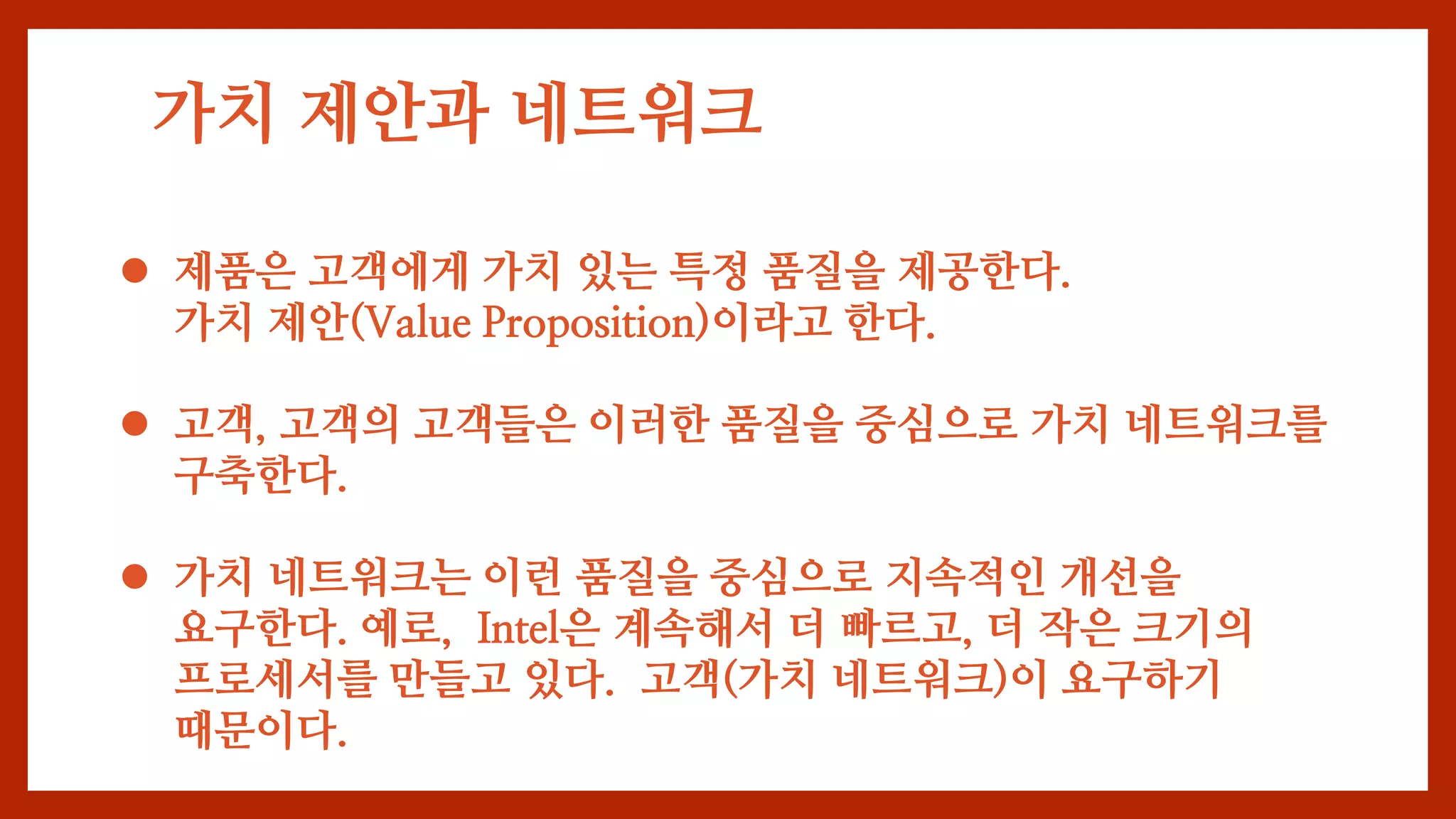 가치 제안과 네트워크
 제품은 고객에게 가치 있는 특정 품질을 제공한다.
가치 제안(Value Proposition)이라고 한다.
 고객, 고객의 고객들은 이러한 품질을 중심으로 가치 네트워크를
구축한다.
 가치 네트워크는 이런 품질을 중심으로 지속적인 개선을
요구한다. 예로, Intel은 계속해서 더 빠르고, 더 작은 크기의
프로세서를 만들고 있다. 고객(가치 네트워크)이 요구하기
때문이다.
 