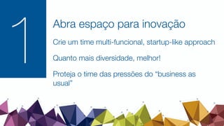 1
Abra espaço para inovação
Crie um time multi-funcional, startup-like approach
Quanto mais diversidade, melhor!
Proteja o time das pressões do “business as
usual”
 