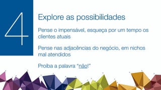 Explore as possibilidades
Pense o impensável, esqueça por um tempo os
clientes atuais
Pense nas adjacências do negócio, em nichos
mal atendidos
Proíba a palavra “não!”
4
 