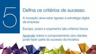 Deﬁna os critérios de sucesso
A inovação deve estar ligadas à estratégia digital
da empresa
Escopo, prazo e orçamento são critérios fracos
Aprender sobre o comportamento dos clientes
pode fazer parte do sucesso da iniciativa
5
 