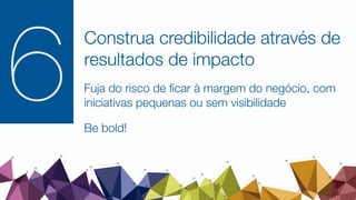 Construa credibilidade através de
resultados de impacto
Fuja do risco de ﬁcar à margem do negócio, com
iniciativas pequenas ou sem visibilidade
Be bold!
6
 