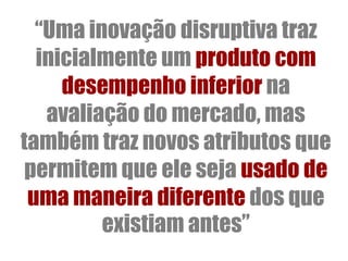 “Uma inovação disruptiva traz
  inicialmente um produto com
     desempenho inferior na
   avaliação do mercado, mas
também traz novos atributos que
 permitem que ele seja usado de
 uma maneira diferente dos que
         existiam antes”
 