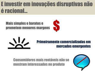 E investir em inovações disruptivas não
é racional...

  Mais simples e baratos e
  prometem menores margens    $
                    Primeiramente comercializadas em
                               mercados emergentes


      Consumidores mais rentáveis não se
      mostram interessados no produto
 