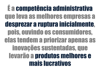 É a competência administrativa
que leva as melhores empresas a
desprezar a ruptura inicialmente,
 pois, ouvindo os consumidores,
elas tendem a priorizar apenas as
   inovações sustentadas, que
  levarão a produtos melhores e
         mais lucrativos
 