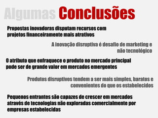 Algumas Conclusões
Propostas inovadoras disputam recursos com
projetos financeiramente mais atrativos
                    A inovação disruptiva é desafio de marketing e
                                                  não tecnológico
O atributo que enfraquece o produto no mercado principal
pode ser de grande valor em mercados emergentes

         Produtos disruptivos tendem a ser mais simples, baratos e
                            convenientes do que os estabelecidos

Pequenos entrantes são capazes de crescer em mercados
através de tecnologias não exploradas comercialmente por
empresas estabelecidas
 