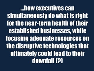 ...how executives can
 simultaneously do what is right
 for the near-term health of their
  established businesses, while
focusing adequate resources on
the disruptive technologies that
   ultimately could lead to their
            downfall (?)
 