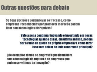 Outras questões para debate

 Se boas decisões podem levar ao fracasso, como
 empresas reconhecidas por promover inovação podem
 lidar com tecnologias disruptivas?

           Vale a pena continuar inovando e investindo em novas
             tecnologias quando essas, em última análise, podem
           ser a razão da queda da própria empresa? E como fazer
                     isso sem deixar de lado o mercado principal?

  Que exemplos temos de empresas que lidam bem
  com a tecnologia de ruptura e de empresas que
  podem ser vítimas da inovação?
 