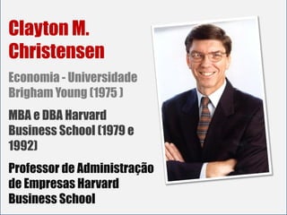 Clayton M.
Christensen
Economia - Universidade
Brigham Young (1975 )
MBA e DBA Harvard
Business School (1979 e
1992)
Professor de Administração
de Empresas Harvard
Business School
 