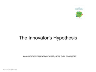 Thomson Reuters MDS © 2015
The Innovator’s Hypothesis
WHY CHEAP EXPERIMENTS ARE WORTH MORE THAN ‘GOOD IDEAS’
 