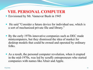 VIII. PERSONAL COMPUTER
 Envisioned by Mr. Vannevar Bush in 1945
 He said "Consider a future device for individual use, which is
a sort of mechanized private file and library.”
 By the early 1970s innovative companies such as DEC made
minicomputers, but they dismissed the idea of market for
desktop models that could be owned and operated by ordinary
folks.
 As a result, the personal computer revolution, when it erupted
in the mid-1970s, was led by scruffy entrepreneurs who started
companies with names like Altair and Apple.
106/3/2015
 