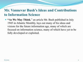 Mr. Vannevar Bush’s Ideas and Contributions
to Information Science
 “As We May Think,” an article Mr. Bush published in July
1945 in Atlantic Monthly, lays out many of his ideas and
visions for the future information age, many of which are
focused on information science, many of which have yet to be
fully developed or exploited.
116/3/2015
 