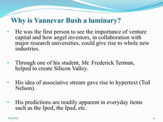 Why is Vannevar Bush a luminary?
• He was the first person to see the importance of venture
capital and how angel investors, in collaboration with
major research universities, could give rise to whole new
industries.
• Through one of his student, Mr. Frederick Terman,
helped to create Silicon Valley.
• His idea of associative stream gave rise to hypertext (Ted
Nelson).
• His predictions are readily apparent in everyday items
such as the Ipod, the Ipad, etc.
136/3/2015
 