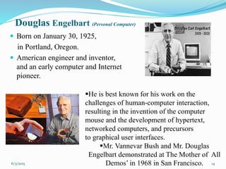 Douglas Engelbart (Personal Computer)
 Born on January 30, 1925,
in Portland, Oregon.
 American engineer and inventor,
and an early computer and Internet
pioneer.
14
He is best known for his work on the
challenges of human-computer interaction,
resulting in the invention of the computer
mouse and the development of hypertext,
networked computers, and precursors
to graphical user interfaces.
Mr. Vannevar Bush and Mr. Douglas
Engelbart demonstrated at The Mother of All
Demos’ in 1968 in San Francisco.6/3/2015
 