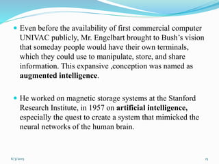  Even before the availability of first commercial computer
UNIVAC publicly, Mr. Engelbart brought to Bush’s vision
that someday people would have their own terminals,
which they could use to manipulate, store, and share
information. This expansive ,conception was named as
augmented intelligence.
 He worked on magnetic storage systems at the Stanford
Research Institute, in 1957 on artificial intelligence,
especially the quest to create a system that mimicked the
neural networks of the human brain.
156/3/2015
 