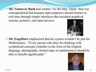  Mr. Vannevar Bush had written “As We May Think” that was
conceptualized that humans and computers should interact in
real time through simple interfaces that included graphical
screens, pointers, and input devices.
 Mr. Engelbart emphasized that his system wouldn’t be just for
Mathematics : “Every person who does his thinking with
symbolized concepts (whether in the form of the English
language, photographs, formal logic or mathematics) should be
able to benefit significantly.”
166/3/2015
 