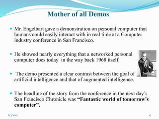  Mr. Engelbart gave a demonstration on personal computer that
humans could easily interact with in real time at a Computer
industry conference in San Francisco.
 He showed nearly everything that a networked personal
computer does today in the way back 1968 itself.
 The demo presented a clear contrast between the goal of
artificial intelligence and that of augmented intelligence.
 The headline of the story from the conference in the next day’s
San Francisco Chronicle was “Fantastic world of tomorrow’s
computer”.
17
Mother of all Demos
6/3/2015
 