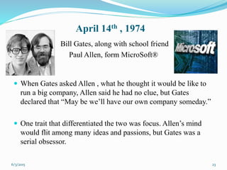 April 14th , 1974
Bill Gates, along with school friend
Paul Allen, form MicroSoft®
23
 When Gates asked Allen , what he thought it would be like to
run a big company, Allen said he had no clue, but Gates
declared that “May be we’ll have our own company someday.”
 One trait that differentiated the two was focus. Allen’s mind
would flit among many ideas and passions, but Gates was a
serial obsessor.
6/3/2015
 