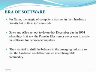 ERA OF SOFTWARE
 For Gates, the magic of computers was not in their hardware
circuits but in their software code.
 Gates and Allen set out to do on that December day in 1974
when they first saw the Popular Electronics cover was to create
the software for personal computers.
 They wanted to shift the balance in the emerging industry so
that the hardware would become an interchangeable
commodity.
246/3/2015
 