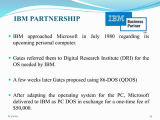IBM PARTNERSHIP
 IBM approached Microsoft in July 1980 regarding its
upcoming personal computer.
 Gates referred them to Digital Research Institute (DRI) for the
OS needed by IBM.
 A few weeks later Gates proposed using 86-DOS (QDOS)
 After adapting the operating system for the PC, Microsoft
delivered to IBM as PC DOS in exchange for a one-time fee of
$50,000.
256/3/2015
 