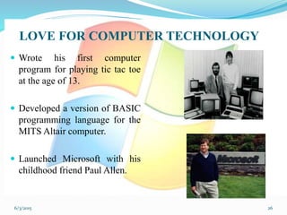 LOVE FOR COMPUTER TECHNOLOGY
 Wrote his first computer
program for playing tic tac toe
at the age of 13.
 Developed a version of BASIC
programming language for the
MITS Altair computer.
 Launched Microsoft with his
childhood friend Paul Allen.
266/3/2015
 