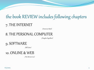 the book REVIEW includes following chapters
7. THE INTERNET
(Vannevar Bush)
8. THE PERSONAL COMPUTER
(Douglas Engelbart)
9. SOFTWARE
(Bill Gates)
10. ONLINE & WEB
(Tim Berners Lee)
36/3/2015
 