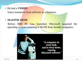  He had a VISION
Gates learned to treat software as a business.
 MASTER MIND
Before IBM PC was launched, Microsoft acquired the
operating system renaming it 86-OS from Seattle computers.
336/3/2015
 
