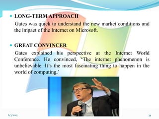  LONG-TERM APPROACH
Gates was quick to understand the new market conditions and
the impact of the Internet on Microsoft.
 GREAT CONVINCER
Gates explained his perspective at the Internet World
Conference. He convinced, ‘The internet phenomenon is
unbelievable. It’s the most fascinating thing to happen in the
world of computing.’
346/3/2015
 