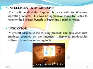  INTELLIGENT & AGGRESSIVE
Microsoft bundled the Explorer browser with its Windows
operating system. This was an aggressive move by Gates to
counter the business benefit of becoming a market leader.
 INNOVATOR
Microsoft adapted to the existing products and developed new
products centered on the Internet. It deployed productivity
software as well as authoring tools.
356/3/2015
 