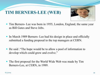 TIM BERNERS-LEE (WEB)
 Tim Berners- Lee was born in 1955, London, England, the same year
as Bill Gates and Steve Jobs.
 In March 1989 Berners- Lee had his design in place and officially
submitted a funding proposal to the top managers at CERN.
 He said .“The hope would be to allow a pool of information to
develop which could grow and evolve.”
 The first proposal for the World Wide Web was made by Tim
Berners-Lee, at CERN, in 1989.
396/3/2015
 