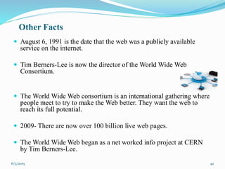 Other Facts
 August 6, 1991 is the date that the web was a publicly available
service on the internet.
 Tim Berners-Lee is now the director of the World Wide Web
Consortium.
 The World Wide Web consortium is an international gathering where
people meet to try to make the Web better. They want the web to
reach its full potential.
 2009- There are now over 100 billion live web pages.
 The World Wide Web began as a net worked info project at CERN
by Tim Berners-Lee.
426/3/2015
 
