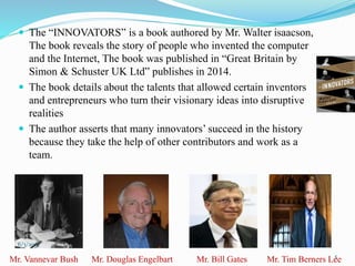  The “INNOVATORS” is a book authored by Mr. Walter isaacson,
The book reveals the story of people who invented the computer
and the Internet, The book was published in “Great Britain by
Simon & Schuster UK Ltd” publishes in 2014.
 The book details about the talents that allowed certain inventors
and entrepreneurs who turn their visionary ideas into disruptive
realities
 The author asserts that many innovators’ succeed in the history
because they take the help of other contributors and work as a
team.
5Mr. Vannevar Bush Mr. Douglas Engelbart Mr. Bill Gates Mr. Tim Berners Lee
6/3/2015
 