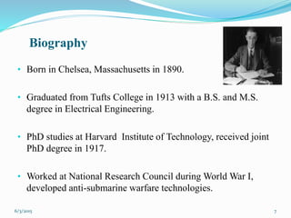 Biography
• Born in Chelsea, Massachusetts in 1890.
• Graduated from Tufts College in 1913 with a B.S. and M.S.
degree in Electrical Engineering.
• PhD studies at Harvard Institute of Technology, received joint
PhD degree in 1917.
• Worked at National Research Council during World War I,
developed anti-submarine warfare technologies.
76/3/2015
 